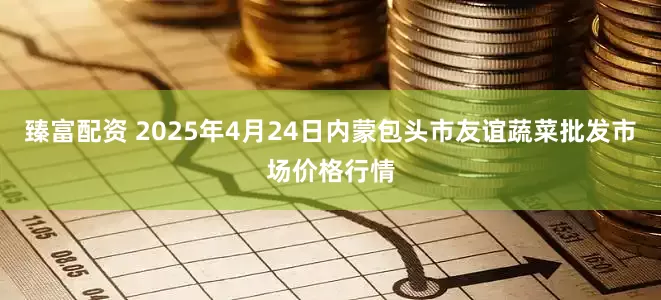 臻富配资 2025年4月24日内蒙包头市友谊蔬菜批发市场价格行情