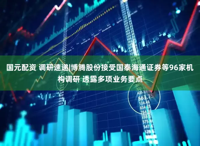 国元配资 调研速递|博腾股份接受国泰海通证券等96家机构调研 透露多项业务要点