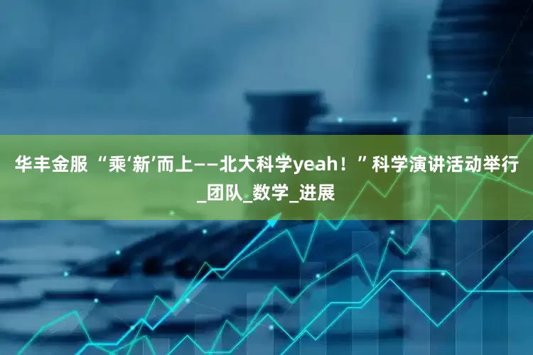 华丰金服 “乘‘新’而上——北大科学yeah！”科学演讲活动举行_团队_数学_进展