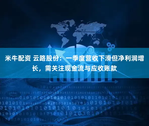 米牛配资 云路股份：一季度营收下滑但净利润增长，需关注现金流与应收账款