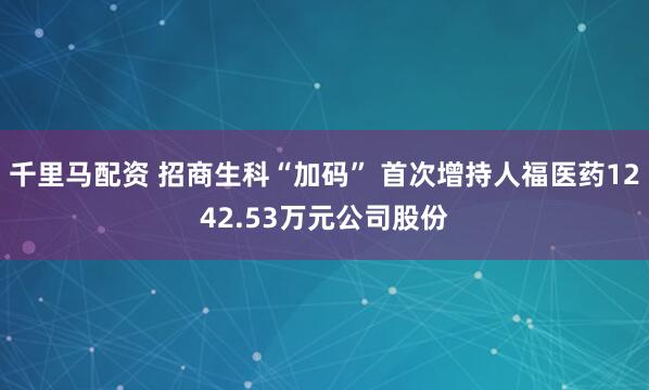 千里马配资 招商生科“加码” 首次增持人福医药1242.53万元公司股份