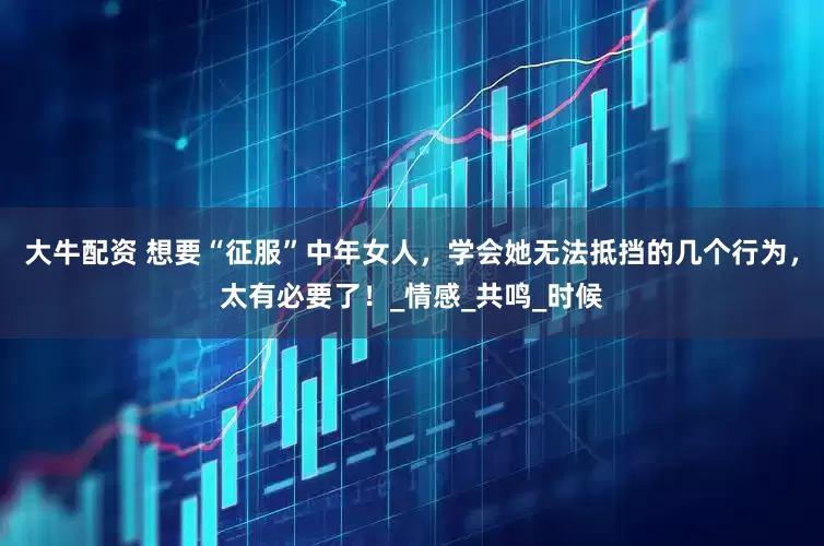 大牛配资 想要“征服”中年女人，学会她无法抵挡的几个行为，太有必要了！_情感_共鸣_时候