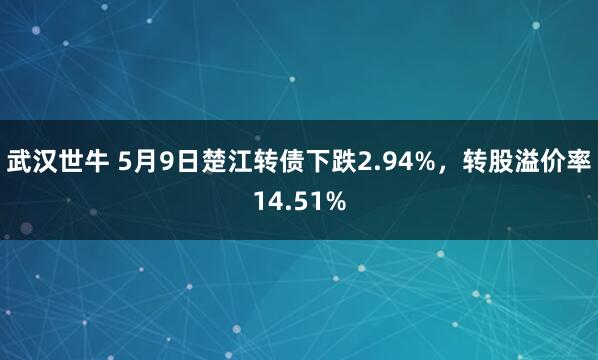 武汉世牛 5月9日楚江转债下跌2.94%，转股溢价率14.51%