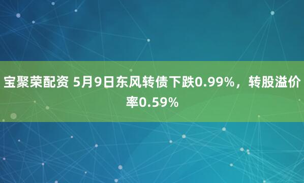 宝聚荣配资 5月9日东风转债下跌0.99%，转股溢价率0.59%