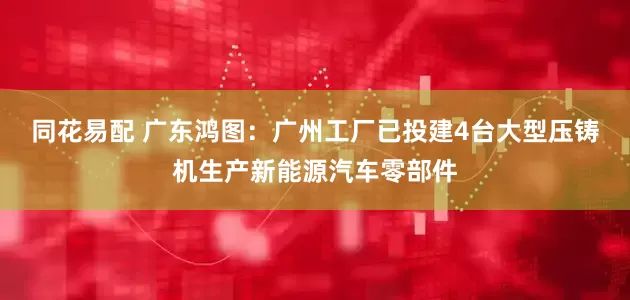 同花易配 广东鸿图：广州工厂已投建4台大型压铸机生产新能源汽车零部件
