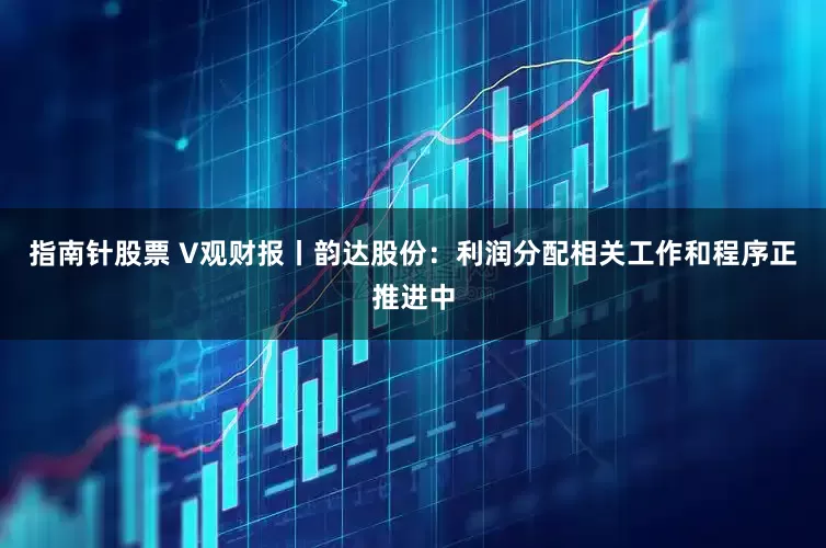 指南针股票 V观财报丨韵达股份：利润分配相关工作和程序正推进中