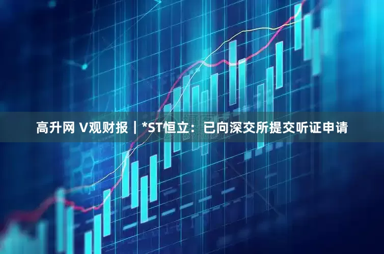 高升网 V观财报｜*ST恒立：已向深交所提交听证申请