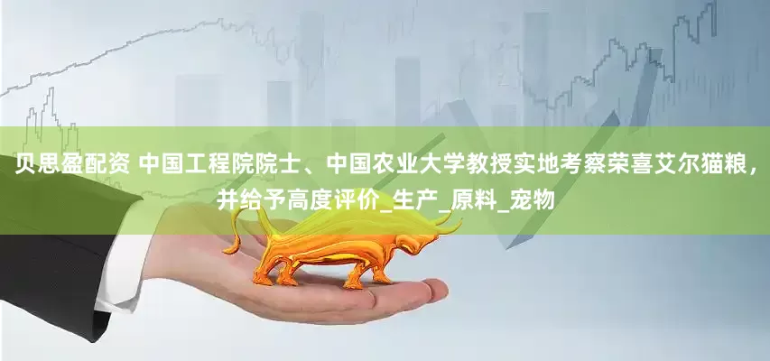 贝思盈配资 中国工程院院士、中国农业大学教授实地考察荣喜艾尔猫粮，并给予高度评价_生产_原料_宠物