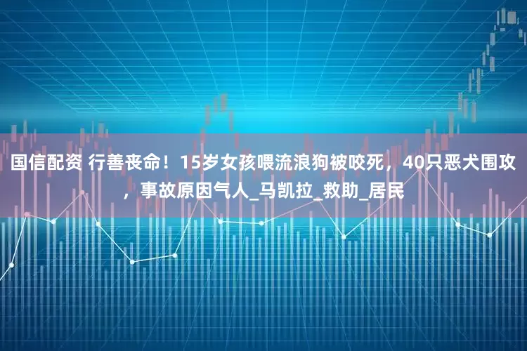 国信配资 行善丧命！15岁女孩喂流浪狗被咬死，40只恶犬围攻，事故原因气人_马凯拉_救助_居民