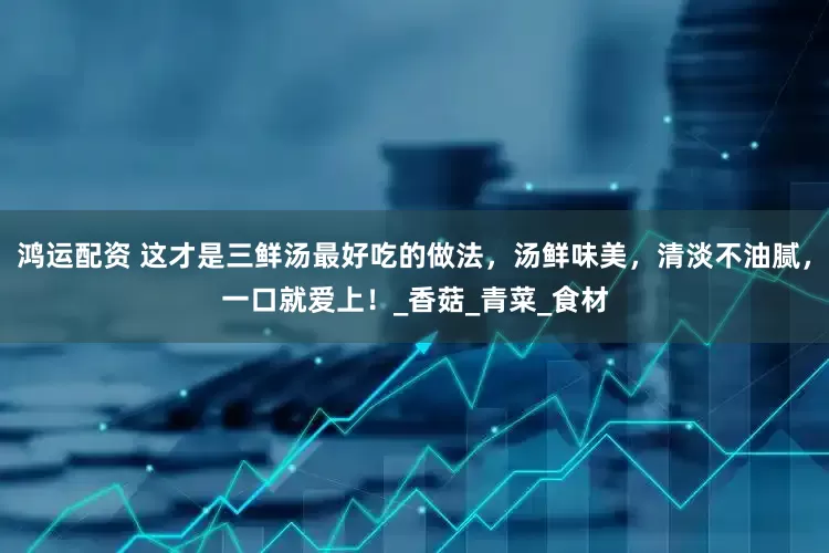 鸿运配资 这才是三鲜汤最好吃的做法，汤鲜味美，清淡不油腻，一口就爱上！_香菇_青菜_食材
