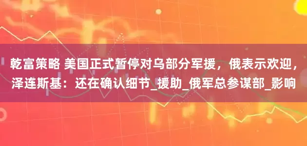 乾富策略 美国正式暂停对乌部分军援，俄表示欢迎，泽连斯基：还在确认细节_援助_俄军总参谋部_影响