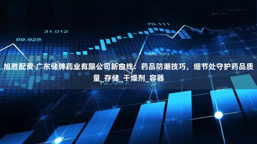 旭胜配资 广东储牌药业有限公司新曲线：药品防潮技巧，细节处守护药品质量_存储_干燥剂_容器