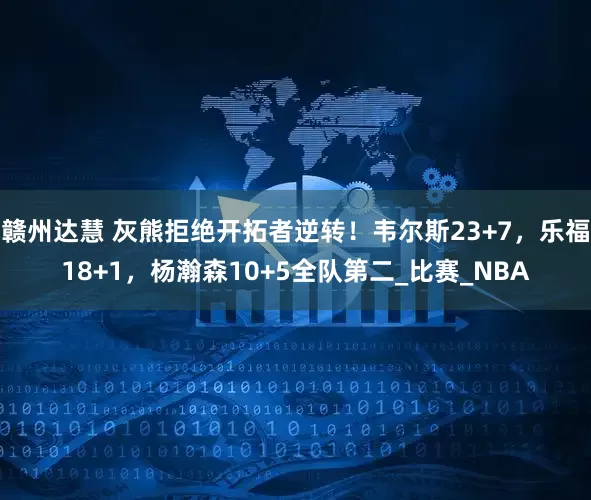 赣州达慧 灰熊拒绝开拓者逆转！韦尔斯23+7，乐福18+1，杨瀚森10+5全队第二_比赛_NBA