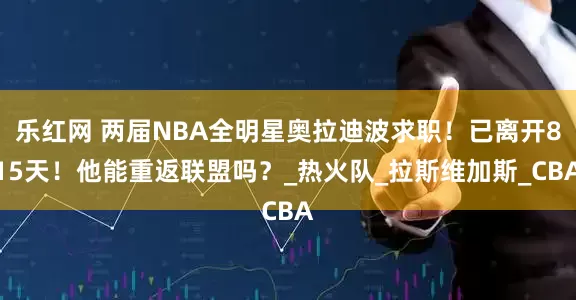 乐红网 两届NBA全明星奥拉迪波求职！已离开815天！他能重返联盟吗？_热火队_拉斯维加斯_CBA