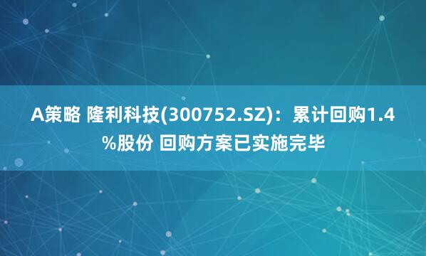 A策略 隆利科技(300752.SZ)：累计回购1.4%股份 回购方案已实施完毕