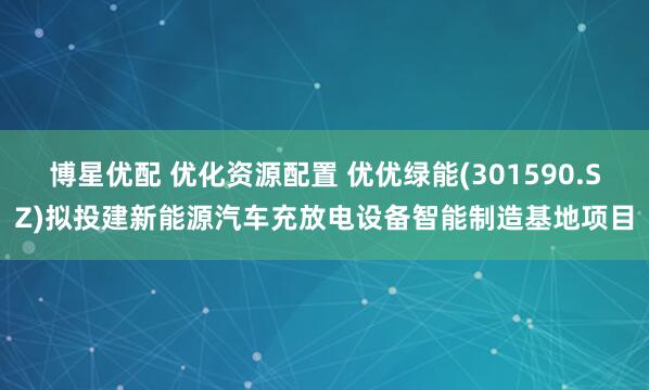 博星优配 优化资源配置 优优绿能(301590.SZ)拟投建新能源汽车充放电设备智能制造基地项目