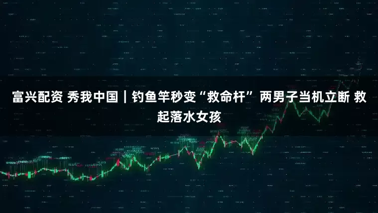 富兴配资 秀我中国｜钓鱼竿秒变“救命杆” 两男子当机立断 救起落水女孩