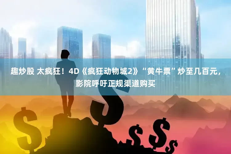 趣炒股 太疯狂!4D《疯狂动物城2》“黄牛票”炒至几百元,影院呼吁正规渠道购买