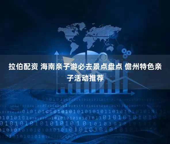 拉伯配资 海南亲子游必去景点盘点 儋州特色亲子活动推荐