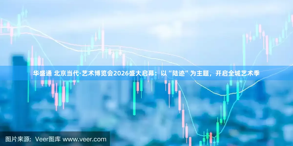 华盛通 北京当代·艺术博览会2026盛大启幕：以“陆迹”为主题，开启全城艺术季