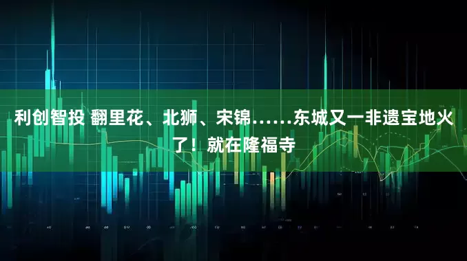 利创智投 翻里花、北狮、宋锦……东城又一非遗宝地火了！就在隆福寺