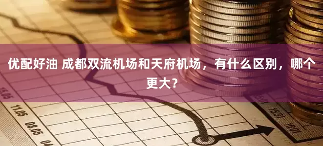 优配好油 成都双流机场和天府机场，有什么区别，哪个更大？