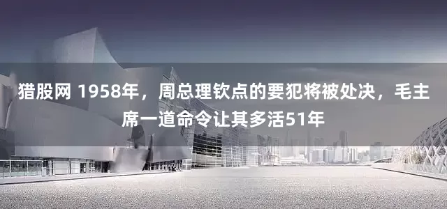 猎股网 1958年，周总理钦点的要犯将被处决，毛主席一道命令让其多活51年