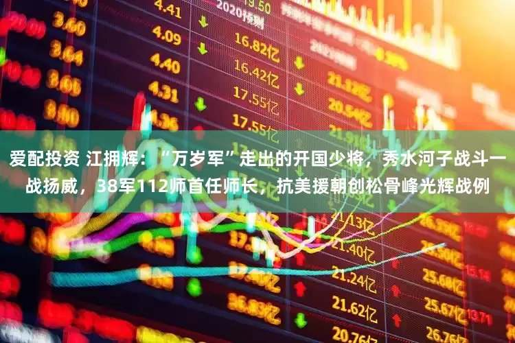 爱配投资 江拥辉：“万岁军”走出的开国少将，秀水河子战斗一战扬威，38军112师首任师长，抗美援朝创松骨峰光辉战例